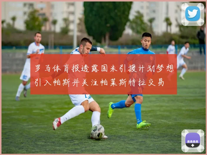 罗马体育报透露国米引援计划梦想引入帕斯并关注帕莱斯特拉交易
