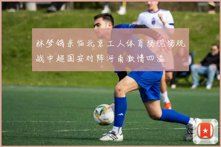 林梦鸽亲临北京工人体育场现场观战中超国安对阵河南激情四溢
