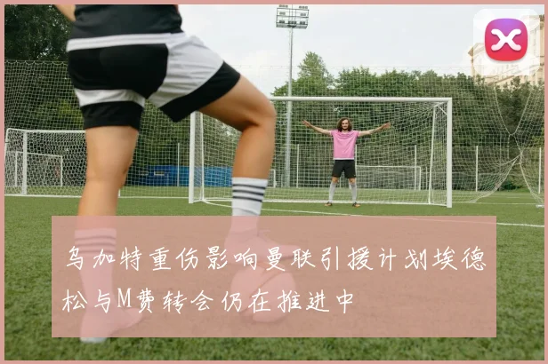 乌加特重伤影响曼联引援计划埃德松与M费转会仍在推进中