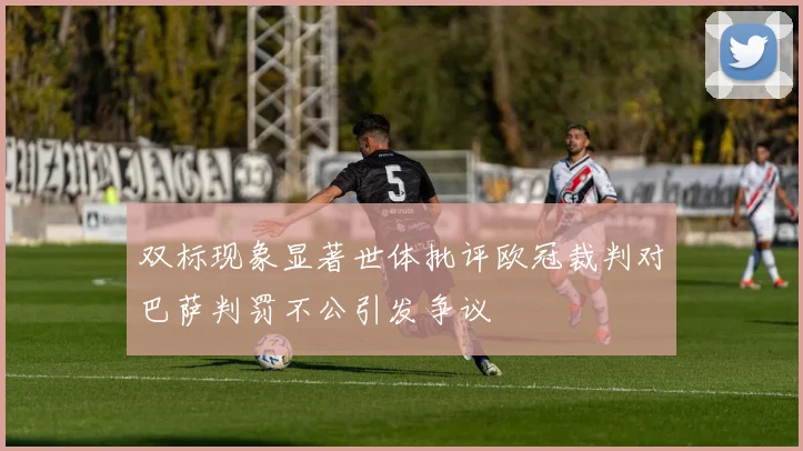 双标现象显著世体批评欧冠裁判对巴萨判罚不公引发争议