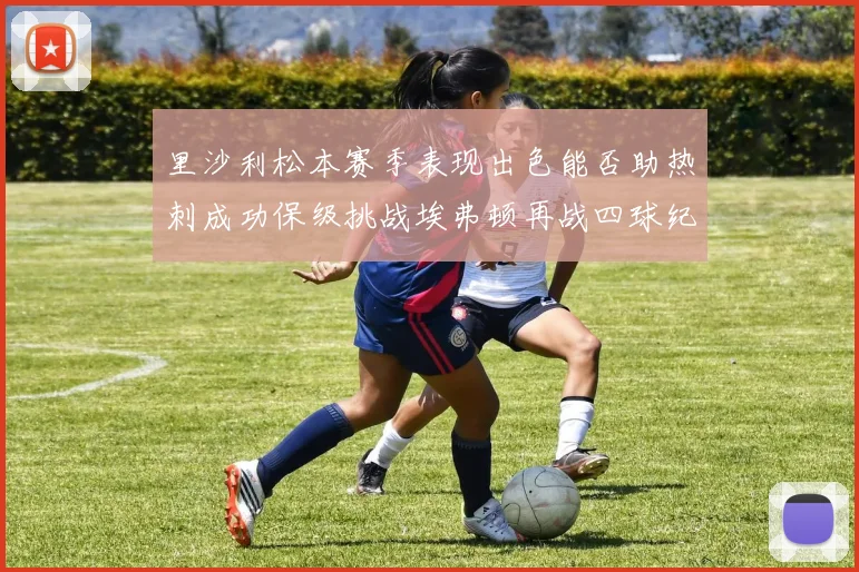 里沙利松本赛季表现出色能否助热刺成功保级挑战埃弗顿再战四球纪录