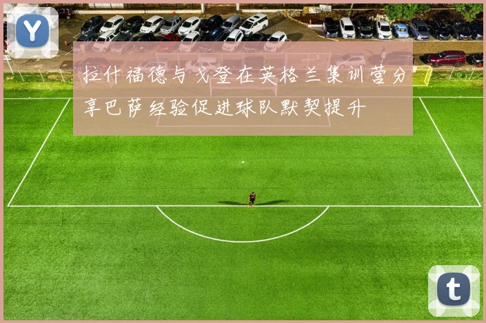 拉什福德与戈登在英格兰集训营分享巴萨经验促进球队默契提升