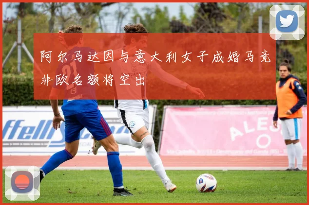 阿尔马达因与意大利女子成婚马竞非欧名额将空出