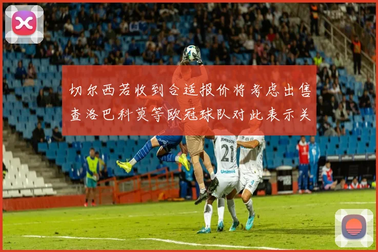 切尔西若收到合适报价将考虑出售查洛巴科莫等欧冠球队对此表示关注