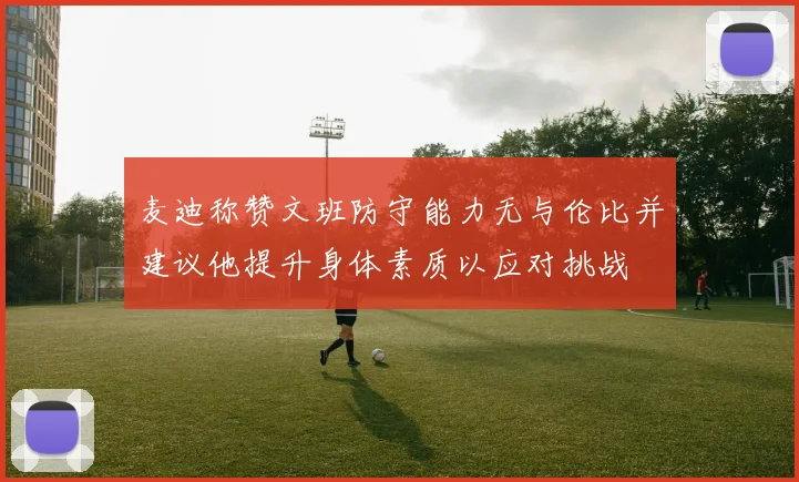麦迪称赞文班防守能力无与伦比并建议他提升身体素质以应对挑战
