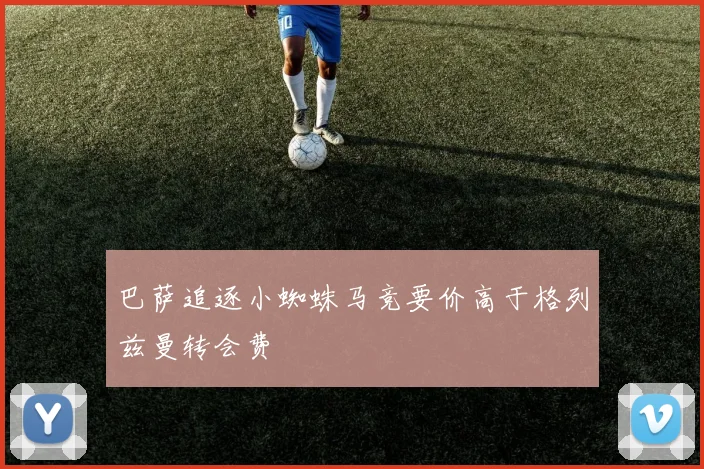 巴萨追逐小蜘蛛马竞要价高于格列兹曼转会费