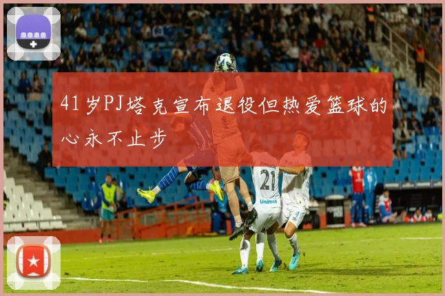 41岁PJ塔克宣布退役但热爱篮球的心永不止步