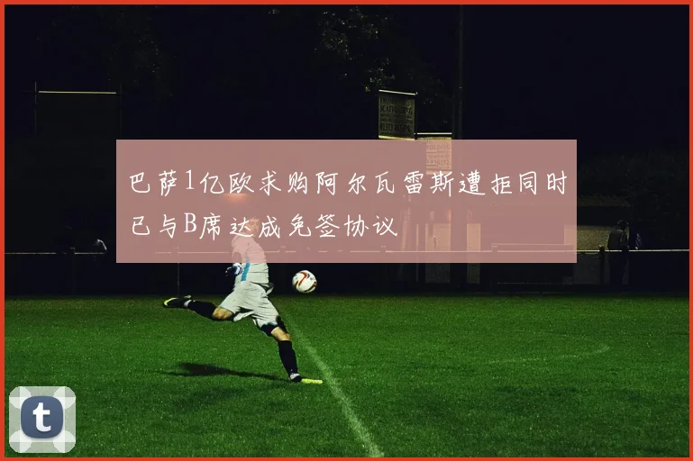 巴萨1亿欧求购阿尔瓦雷斯遭拒同时已与B席达成免签协议