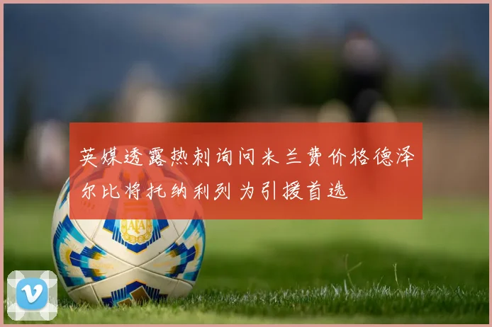 英媒透露热刺询问米兰费价格德泽尔比将托纳利列为引援首选