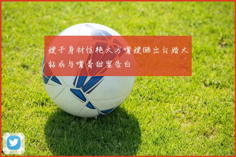 嫂子身材惊艳大方嘴嫂晒出订婚大钻戒与嘴哥甜蜜告白