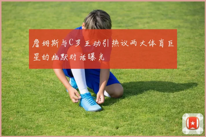 詹姆斯与C罗互动引热议两大体育巨星的幽默对话曝光