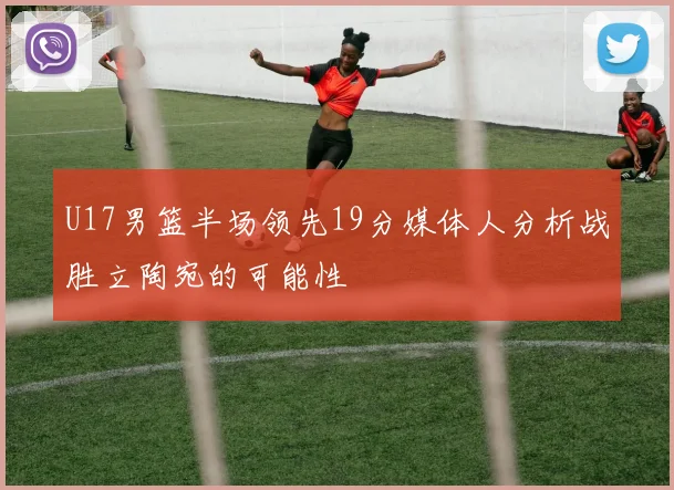 U17男篮半场领先19分媒体人分析战胜立陶宛的可能性