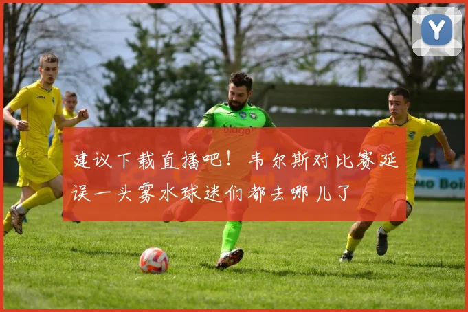 建议下载直播吧！韦尔斯对比赛延误一头雾水球迷们都去哪儿了