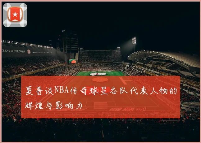 夏普谈NBA传奇球星各队代表人物的辉煌与影响力
