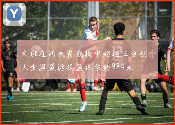 文班在西决首战投中超远三分创个人生涯最远投篮记录约984米