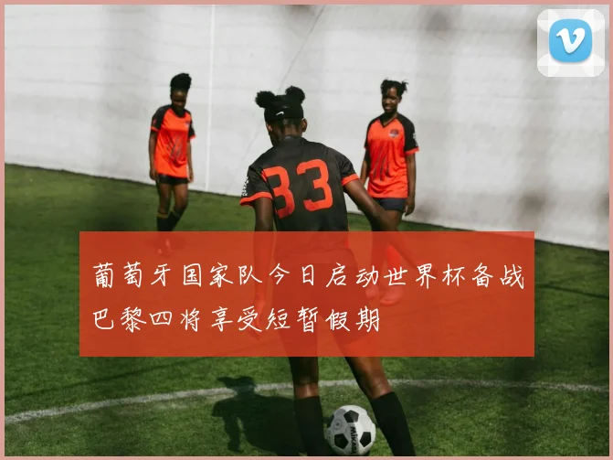 葡萄牙国家队今日启动世界杯备战巴黎四将享受短暂假期