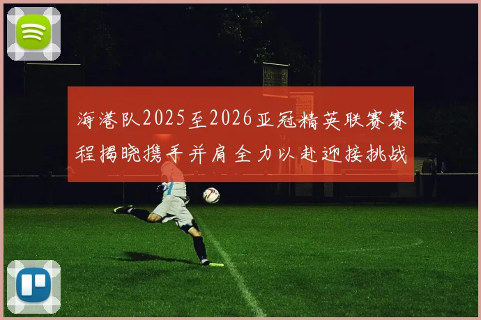 海港队2025至2026亚冠精英联赛赛程揭晓携手并肩全力以赴迎接挑战