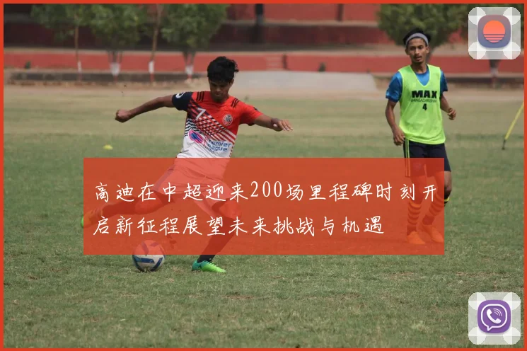 高迪在中超迎来200场里程碑时刻开启新征程展望未来挑战与机遇