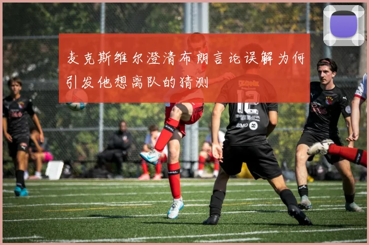 麦克斯维尔澄清布朗言论误解为何引发他想离队的猜测